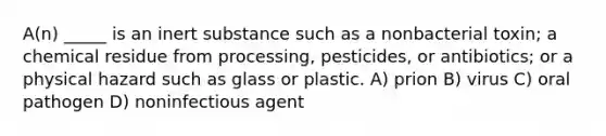 A(n) _____ is an inert substance such as a nonbacterial toxin; a chemical residue from processing, pesticides, or antibiotics; or a physical hazard such as glass or plastic. A) prion B) virus C) oral pathogen D) noninfectious agent