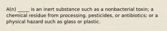 A(n) _____ is an inert substance such as a nonbacterial toxin; a chemical residue from processing, pesticides, or antibiotics; or a physical hazard such as glass or plastic.