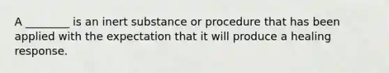 A ________ is an inert substance or procedure that has been applied with the expectation that it will produce a healing response.