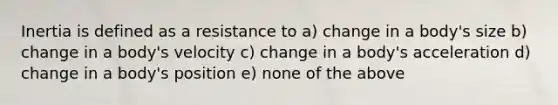 Inertia is defined as a resistance to a) change in a body's size b) change in a body's velocity c) change in a body's acceleration d) change in a body's position e) none of the above