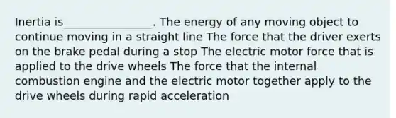 Inertia is________________. The energy of any moving object to continue moving in a straight line The force that the driver exerts on the brake pedal during a stop The electric motor force that is applied to the drive wheels The force that the internal combustion engine and the electric motor together apply to the drive wheels during rapid acceleration