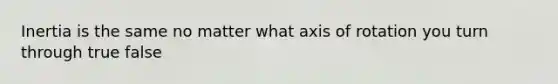 Inertia is the same no matter what axis of rotation you turn through true false