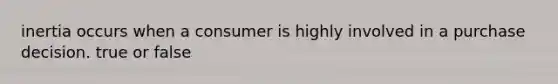 inertia occurs when a consumer is highly involved in a purchase decision. true or false