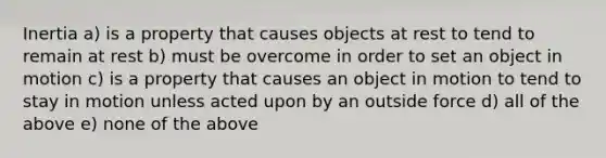 Inertia a) is a property that causes objects at rest to tend to remain at rest b) must be overcome in order to set an object in motion c) is a property that causes an object in motion to tend to stay in motion unless acted upon by an outside force d) all of the above e) none of the above