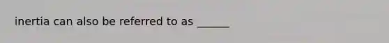 inertia can also be referred to as ______