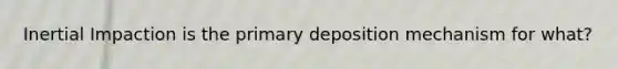 Inertial Impaction is the primary deposition mechanism for what?