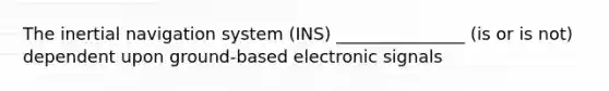 The inertial navigation system (INS) _______________ (is or is not) dependent upon ground-based electronic signals