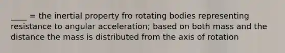 ____ = the inertial property fro rotating bodies representing resistance to angular acceleration; based on both mass and the distance the mass is distributed from the axis of rotation