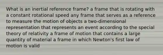 What is an inertial reference frame? a frame that is rotating with a constant rotational speed any frame that serves as a reference to measure the motion of objects a two-dimensional representation that represents an event according to the special theory of relativity a frame of motion that contains a large quantity of material a frame in which Newton's first law of motion is valid