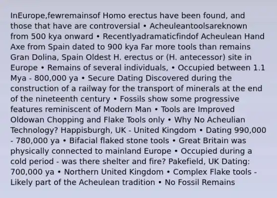 InEurope,fewremainsof <a href='https://www.questionai.com/knowledge/kI1ONx7LAC-homo-erectus' class='anchor-knowledge'>homo erectus</a> have been found, and those that have are controversial • Acheuleantoolsareknown from 500 kya onward • Recentlyadramaticfindof Acheulean Hand Axe from Spain dated to 900 kya Far more tools than remains Gran Dolina, Spain Oldest H. erectus or (H. antecessor) site in Europe • Remains of several individuals, • Occupied between 1.1 Mya - 800,000 ya • Secure Dating Discovered during the construction of a railway for the transport of minerals at the end of the nineteenth century • Fossils show some progressive features reminiscent of Modern Man • Tools are Improved Oldowan Chopping and Flake Tools only • Why No Acheulian Technology? Happisburgh, UK - United Kingdom • Dating 990,000 - 780,000 ya • Bifacial flaked stone tools • Great Britain was physically connected to mainland Europe • Occupied during a cold period - was there shelter and fire? Pakefield, UK Dating: 700,000 ya • Northern United Kingdom • Complex Flake tools - Likely part of the Acheulean tradition • No Fossil Remains