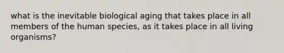 what is the inevitable biological aging that takes place in all members of the human species, as it takes place in all living organisms?