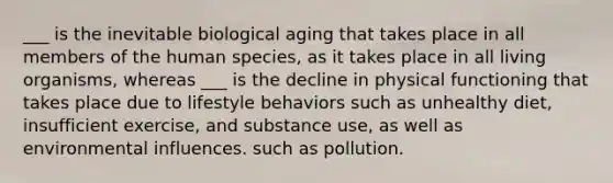 ___ is the inevitable biological aging that takes place in all members of the human species, as it takes place in all living organisms, whereas ___ is the decline in physical functioning that takes place due to lifestyle behaviors such as unhealthy diet, insufficient exercise, and substance use, as well as environmental influences. such as pollution.