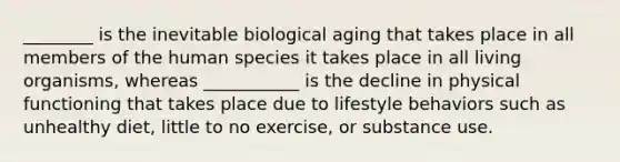 ________ is the inevitable biological aging that takes place in all members of the human species it takes place in all living organisms, whereas ___________ is the decline in physical functioning that takes place due to lifestyle behaviors such as unhealthy diet, little to no exercise, or substance use.