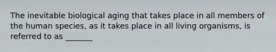 The inevitable biological aging that takes place in all members of the human species, as it takes place in all living organisms, is referred to as _______