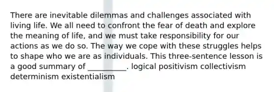 There are inevitable dilemmas and challenges associated with living life. We all need to confront the fear of death and explore the meaning of life, and we must take responsibility for our actions as we do so. The way we cope with these struggles helps to shape who we are as individuals. This three-sentence lesson is a good summary of __________. logical positivism collectivism determinism existentialism