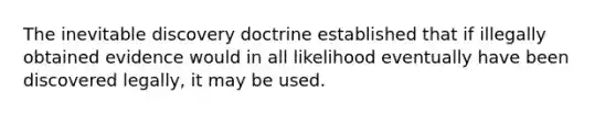 The inevitable discovery doctrine established that if illegally obtained evidence would in all likelihood eventually have been discovered legally, it may be used.