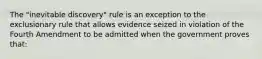 The "inevitable discovery" rule is an exception to the exclusionary rule that allows evidence seized in violation of the Fourth Amendment to be admitted when the government proves that: