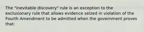 The "inevitable discovery" rule is an exception to the exclusionary rule that allows evidence seized in violation of the Fourth Amendment to be admitted when the government proves that: