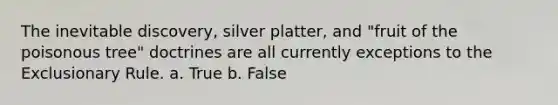 The inevitable discovery, silver platter, and "fruit of the poisonous tree" doctrines are all currently exceptions to the Exclusionary Rule. a. True b. False