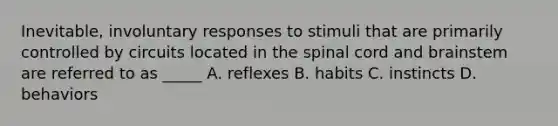 Inevitable, involuntary responses to stimuli that are primarily controlled by circuits located in the spinal cord and brainstem are referred to as _____ A. reflexes B. habits C. instincts D. behaviors