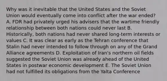 Why was it inevitable that the United States and the Soviet Union would eventually come into conflict after the war ended? A. FDR had privately urged his advisers that the wartime friendly relationship between both nations could never last B. Historically, both nations had never shared long-term interests or values C. It was clear as early as the Tehran conference that Stalin had never intended to follow through on any of the Grand Alliance agreements D. Exploitation of Iran's northern oil fields suggested the Soviet Union was already ahead of the United States in postwar economic development E. The Soviet Union had not fulfilled its obligations from the Yalta Conference