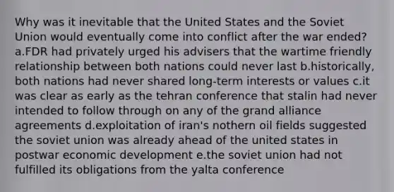 Why was it inevitable that the United States and the Soviet Union would eventually come into conflict after the war ended? a.FDR had privately urged his advisers that the wartime friendly relationship between both nations could never last b.historically, both nations had never shared long-term interests or values c.it was clear as early as the tehran conference that stalin had never intended to follow through on any of the grand alliance agreements d.exploitation of iran's nothern oil fields suggested the soviet union was already ahead of the united states in postwar economic development e.the soviet union had not fulfilled its obligations from the yalta conference