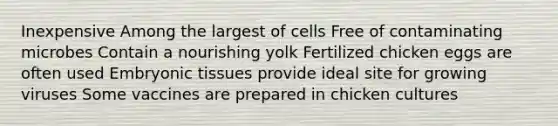 Inexpensive Among the largest of cells Free of contaminating microbes Contain a nourishing yolk Fertilized chicken eggs are often used Embryonic tissues provide ideal site for growing viruses Some vaccines are prepared in chicken cultures