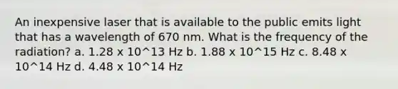 An inexpensive laser that is available to the public emits light that has a wavelength of 670 nm. What is the frequency of the radiation? a. 1.28 x 10^13 Hz b. 1.88 x 10^15 Hz c. 8.48 x 10^14 Hz d. 4.48 x 10^14 Hz