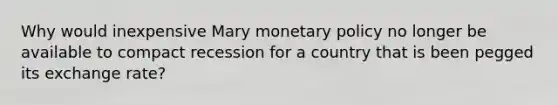 Why would inexpensive Mary monetary policy no longer be available to compact recession for a country that is been pegged its exchange rate?