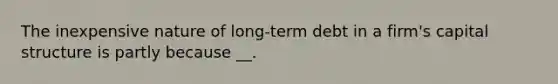 The inexpensive nature of long-term debt in a firm's capital structure is partly because __.