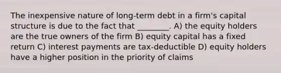 The inexpensive nature of long-term debt in a firm's capital structure is due to the fact that ________. A) the equity holders are the true owners of the firm B) equity capital has a fixed return C) interest payments are tax-deductible D) equity holders have a higher position in the priority of claims