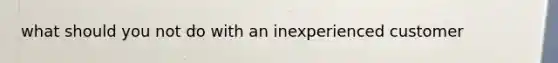 what should you not do with an inexperienced customer