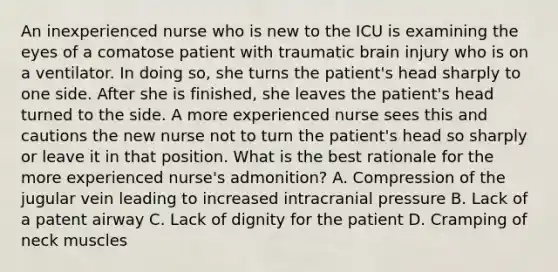 An inexperienced nurse who is new to the ICU is examining the eyes of a comatose patient with traumatic brain injury who is on a ventilator. In doing so, she turns the patient's head sharply to one side. After she is finished, she leaves the patient's head turned to the side. A more experienced nurse sees this and cautions the new nurse not to turn the patient's head so sharply or leave it in that position. What is the best rationale for the more experienced nurse's admonition? A. Compression of the jugular vein leading to increased intracranial pressure B. Lack of a patent airway C. Lack of dignity for the patient D. Cramping of neck muscles