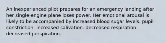 An inexperienced pilot prepares for an emergency landing after her single-engine plane loses power. Her emotional arousal is likely to be accompanied by increased blood sugar levels. pupil constriction. increased salivation. decreased respiration. decreased perspiration.