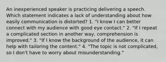 An inexperienced speaker is practicing delivering a speech. Which statement indicates a lack of understanding about how easily communication is distorted? 1. "I know I can better connect with my audience with good <a href='https://www.questionai.com/knowledge/kAz0luJCe1-eye-contact' class='anchor-knowledge'>eye contact</a>." 2. "If I repeat a complicated section in another way, comprehension is improved." 3. "If I know the background of the audience, it can help with tailoring the content." 4. "The topic is not complicated, so I don't have to worry about misunderstanding."