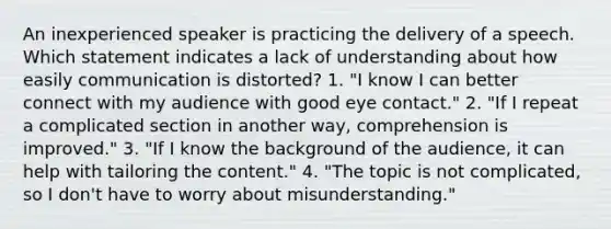 An inexperienced speaker is practicing the delivery of a speech. Which statement indicates a lack of understanding about how easily communication is distorted? 1. "I know I can better connect with my audience with good eye contact." 2. "If I repeat a complicated section in another way, comprehension is improved." 3. "If I know the background of the audience, it can help with tailoring the content." 4. "The topic is not complicated, so I don't have to worry about misunderstanding."