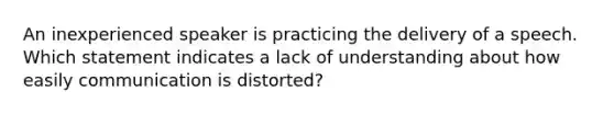 An inexperienced speaker is practicing the delivery of a speech. Which statement indicates a lack of understanding about how easily communication is distorted?