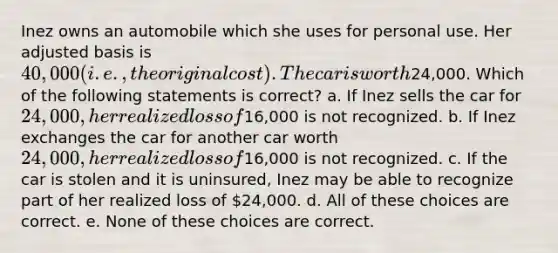 Inez owns an automobile which she uses for personal use. Her adjusted basis is 40,000 (i.e., the original cost). The car is worth24,000. Which of the following statements is correct? a. If Inez sells the car for 24,000, her realized loss of16,000 is not recognized. b. If Inez exchanges the car for another car worth 24,000, her realized loss of16,000 is not recognized. c. If the car is stolen and it is uninsured, Inez may be able to recognize part of her realized loss of 24,000. d. All of these choices are correct. e. None of these choices are correct.