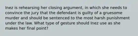 Inez is rehearsing her closing argument, in which she needs to convince the jury that the defendant is guilty of a gruesome murder and should be sentenced to the most harsh punishment under the law. What type of gesture should Inez use as she makes her final point?