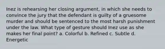 Inez is rehearsing her closing argument, in which she needs to convince the jury that the defendant is guilty of a gruesome murder and should be sentenced to the most harsh punishment under the law. What type of gesture should Inez use as she makes her final point? a. Colorful b. Refined c. Subtle d. Energetic