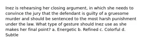 Inez is rehearsing her closing argument, in which she needs to convince the jury that the defendant is guilty of a gruesome murder and should be sentenced to the most harsh punishment under the law. What type of gesture should Inez use as she makes her final point? a. Energetic b. Refined c. Colorful d. Subtle