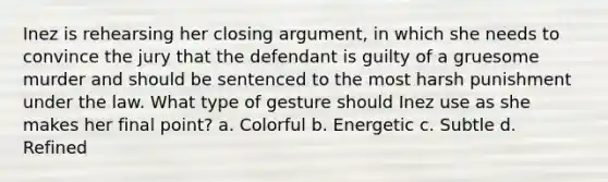 Inez is rehearsing her closing argument, in which she needs to convince the jury that the defendant is guilty of a gruesome murder and should be sentenced to the most harsh punishment under the law. What type of gesture should Inez use as she makes her final point? a. Colorful b. Energetic c. Subtle d. Refined