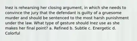 Inez is rehearsing her closing argument, in which she needs to convince the jury that the defendant is guilty of a gruesome murder and should be sentenced to the most harsh punishment under the law. What type of gesture should Inez use as she makes her final point? a. Refined b. Subtle c. Energetic d. Colorful