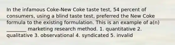 In the infamous Coke-New Coke taste test, 54 percent of consumers, using a blind taste test, preferred the New Coke formula to the existing formulation. This is an example of a(n) ________ marketing research method. 1. quantitative 2. qualitative 3. observational 4. syndicated 5. invalid