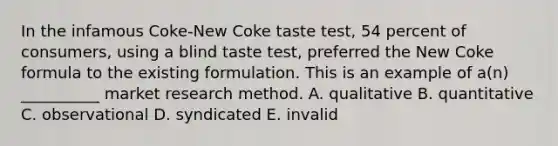 In the infamous Coke-New Coke taste test, 54 percent of consumers, using a blind taste test, preferred the New Coke formula to the existing formulation. This is an example of a(n) __________ market research method. A. qualitative B. quantitative C. observational D. syndicated E. invalid