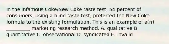 In the infamous Coke/New Coke taste test, 54 percent of consumers, using a blind taste test, preferred the New Coke formula to the existing formulation. This is an example of a(n) __________ marketing research method. A. qualitative B. quantitative C. observational D. syndicated E. invalid