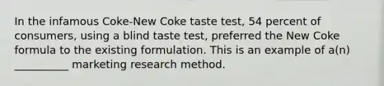 In the infamous Coke-New Coke taste test, 54 percent of consumers, using a blind taste test, preferred the New Coke formula to the existing formulation. This is an example of a(n) __________ marketing research method.