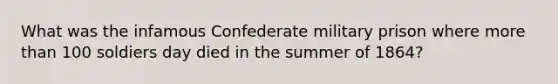 What was the infamous Confederate military prison where more than 100 soldiers day died in the summer of 1864?
