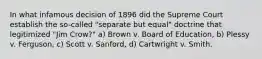 In what infamous decision of 1896 did the Supreme Court establish the so-called "separate but equal" doctrine that legitimized "Jim Crow?" a) Brown v. Board of Education, b) Plessy v. Ferguson, c) Scott v. Sanford, d) Cartwright v. Smith.