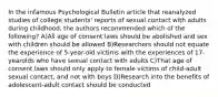 In the infamous Psychological Bulletin article that reanalyzed studies of college students' reports of sexual contact with adults during childhood, the authors recommended which of the following? A)All age of consent laws should be abolished and sex with children should be allowed B)Researchers should not equate the experience of 5-year-old victims with the experiences of 17-yearolds who have sexual contact with adults C)That age of consent laws should only apply to female victims of child-adult sexual contact, and not with boys D)Research into the benefits of adolescent-adult contact should be conducted